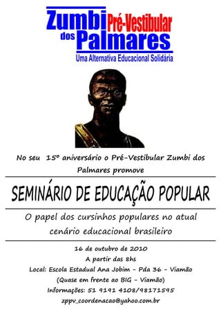 No seu 15º aniversário o Pré-Vestibular Zumbi dos
                 Palmares promove


SEMINÁRIO DE EDUCAÇÃO POPULAR
  O papel dos cursinhos populares no atual
         cenário educacional brasileiro

                16 de outubro de 2010
                    A partir das 8hs
   Local: Escola Estadual Ana Jobim - Pda 36 - Viamão
           (Quase em frente ao BIG - Viamão)
        Informações: 51 9191 4108/98171595
            zppv_coordenacao@yahoo.com.br
 
