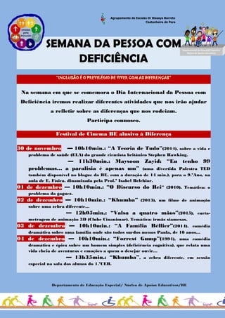 Agrupamento de Escolas Dr Bissaya Barreto
Castanheira de Pera
SEMANA DA PESSOA COM
DEFICIÊNCIA
“INCLUSÃO É O PREVILÉGIO DE VIVER COM AS DIFERENÇAS”
Na semana em que se comemora o Dia Internacional da Pessoa com
Deficiência iremos realizar diferentes atividades que nos irão ajudar
a refletir sobre as diferenças que nos rodeiam.
Participa connosco.
Festival de Cinema BE alusivo à Diferença
30 de novembro — 10h10min.: “A Teoria de Tudo”(2014), sobre a vida e
problema de saúde (ELA) do grande cientista britânico Stephen Hawking.
— 11h30min.: Maysoon Zayid: “Eu tenho 99
problemas… a paralisia é apenas um” (uma divertida Palestra TED
também disponível no blogue da BE, com a duração de 14 min.), para o 9.ºAno, na
aula de E. Física, dinamizada pela Prof.ª Isabel Belchior.
01 de dezembro — 10h10min.: “O Discurso do Rei” (2010). Temática: o
problema da gaguez.
02 de dezembro — 10h10min.: “Khumba” (2013), um filme de animação
sobre uma zebra diferente…
— 12h05min.: “Valsa a quatro mãos”(2015), curta-
metragem de animação 3D (Clube Cinanimar). Temática: irmãs siamesas.
03 de dezembro — 10h10min.: “A Família Béllier”(2014), comédia
dramática sobre uma família onde são todos surdos menos Paula, de 16 anos…
04 de dezembro — 10h10min.: “Forrest Gump”(1994), uma comédia
dramática e épica sobre um homem simples (deficiência cognitiva), que relata uma
vida cheia de aventuras e emoções a quem o desejar ouvir…
— 13h35min.: “Khumba”, a zebra diferente, em sessão
especial na sala dos alunos do 1.ºCEB.
Departamento de Educação Especial/ Núcleo de Apoios Educativos/BE
Art/
Departamento de Educação Especial /
Núcleo de Apoios Educativos
 