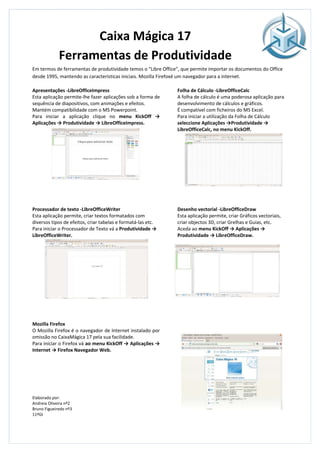 Caixa Mágica 17
             Ferramentas de Produtividade
Em termos de ferramentas de produtividade temos o “Libre Office”, que permite importar os documentos do Office
desde 1995, mantendo as características iniciais. Mozilla Firefoxé um navegador para a internet.

Apresentações -LibreOfficeImpress                              Folha de Cálculo -LibreOfficeCalc
Esta aplicação permite-lhe fazer aplicações sob a forma de     A folha de cálculo é uma poderosa aplicação para
sequência de diapositivos, com animações e efeitos.            desenvolvimento de cálculos e gráficos.
Mantém compatibilidade com o MS Powerpoint.                    É compatível com ficheiros do MS Excel.
Para iniciar a aplicação clique no menu KickOff →              Para iniciar a utilização da Folha de Cálculo
Aplicações → Produtividade → LibreOfficeImpress.               seleccione Aplicações →Produtividade →
                                                               LibreOfficeCalc, no menu KickOff.




Processador de texto -LibreOfficeWriter                        Desenho vectorial -LibreOfficeDraw
Esta aplicação permite, criar textos formatados com            Esta aplicação permite, criar Gráficos vectoriais,
diversos tipos de efeitos, criar tabelas e formatá-las etc.    criar objectos 3D, criar Grelhas e Guias, etc.
Para iniciar o Processador de Texto vá a Produtividade →       Aceda ao menu KickOff → Aplicações →
LibreOfficeWriter.                                             Produtividade → LibreOfficeDraw.




Mozilla Firefox
O Mozilla Firefox é o navegador de Internet instalado por
omissão no CaixaMágica 17 pela sua facilidade.
Para iniciar o Firefox vá ao menu KickOff → Aplicações →
Internet → Firefox Navegador Web.




Elaborado por:
Andreia Oliveira nº2
Bruno Figueiredo nº3
11ºGI
 