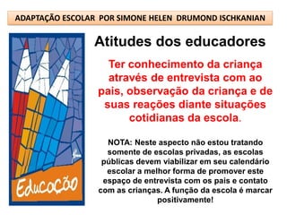 ADAPTAÇÃO ESCOLAR POR SIMONE HELEN DRUMOND ISCHKANIAN

                Atitudes dos educadores
                   Ter conhecimento da criança
                   através de entrevista com ao
                 pais, observação da criança e de
                  suas reações diante situações
                       cotidianas da escola.

                   NOTA: Neste aspecto não estou tratando
                   somente de escolas privadas, as escolas
                  públicas devem viabilizar em seu calendário
                   escolar a melhor forma de promover este
                  espaço de entrevista com os pais e contato
                 com as crianças. A função da escola é marcar
                                positivamente!
 