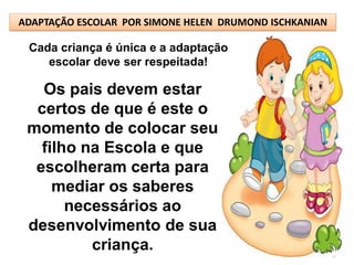 ADAPTAÇÃO ESCOLAR POR SIMONE HELEN DRUMOND ISCHKANIAN

 Cada criança é única e a adaptação
    escolar deve ser respeitada!

   Os pais devem estar
  certos de que é este o
 momento de colocar seu
   filho na Escola e que
  escolheram certa para
     mediar os saberes
       necessários ao
 desenvolvimento de sua
          criança.
 