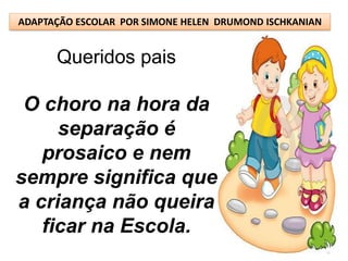 ADAPTAÇÃO ESCOLAR POR SIMONE HELEN DRUMOND ISCHKANIAN


      Queridos pais

 O choro na hora da
     separação é
   prosaico e nem
sempre significa que
a criança não queira
   ficar na Escola.
 