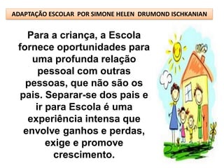 ADAPTAÇÃO ESCOLAR POR SIMONE HELEN DRUMOND ISCHKANIAN


   Para a criança, a Escola
 fornece oportunidades para
    uma profunda relação
      pessoal com outras
   pessoas, que não são os
 pais. Separar-se dos pais e
     ir para Escola é uma
   experiência intensa que
  envolve ganhos e perdas,
        exige e promove
          crescimento.
 