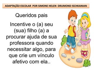 ADAPTAÇÃO ESCOLAR POR SIMONE HELEN DRUMOND ISCHKANIAN


      Queridos pais
  Incentive o (a) seu
    (sua) filho (a) a
procurar ajuda de sua
 professora quando
necessitar algo, para
 que crie um vínculo
   afetivo com ela..
 
