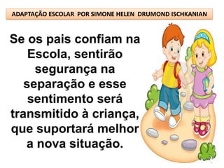 ADAPTAÇÃO ESCOLAR POR SIMONE HELEN DRUMOND ISCHKANIAN


Se os pais confiam na
    Escola, sentirão
     segurança na
   separação e esse
    sentimento será
transmitido à criança,
que suportará melhor
   a nova situação.
 