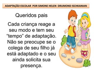 ADAPTAÇÃO ESCOLAR POR SIMONE HELEN DRUMOND ISCHKANIAN


      Queridos pais
  Cada criança reage a
   seu modo e tem seu
 “tempo” de adaptação.
 Não se preocupe se o
  colega de seu filho já
 está adaptado e o seu
    ainda solicita sua
        presença.
 