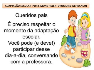 ADAPTAÇÃO ESCOLAR POR SIMONE HELEN DRUMOND ISCHKANIAN


      Queridos pais
 É preciso respeitar o
momento da adaptação
        escolar.
 Você pode (e deve!)
    participar desse
dia-a-dia, conversando
   com a professora.
 