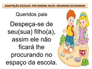 ADAPTAÇÃO ESCOLAR POR SIMONE HELEN DRUMOND ISCHKANIAN


       Queridos pais
  Despeça-se de
 seu(sua) filho(a),
  assim ele não
     ficará lhe
  procurando no
espaço da escola.
 