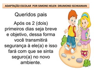 ADAPTAÇÃO ESCOLAR POR SIMONE HELEN DRUMOND ISCHKANIAN


      Queridos pais
     Após os 2 (dois)
primeiros dias seja breve
 e objetivo, dessa forma
     você transmitirá
segurança à ele(a) e isso
  fará com que se sinta
    seguro(a) no novo
        ambiente.
 