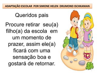 ADAPTAÇÃO ESCOLAR POR SIMONE HELEN DRUMOND ISCHKANIAN


      Queridos pais
Procure retirar seu(a)
filho(a) da escola em
    um momento de
  prazer, assim ele(a)
    ficará com uma
    sensação boa e
  gostará de retornar.
 
