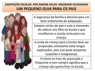 ADAPTAÇÃO ESCOLAR POR SIMONE HELEN DRUMOND ISCHKANIAN
       UM PEQUENO GUIA PARA OS PAIS
                  A segurança da família é decisiva para um
                        bom andamento da adaptação.
                  Estejam certos de que é este o momento
                      de colocar seu filho na Escola e que
                      escolheram a escola certa para sua
                                    criança.
                  A vinda da criança para a Escola deve ser
                      preparada; entretanto evite longas
                     explicações, pois isso pode despertar
                            suspeitas e insegurança.
                        O choro na hora da separação é
                   frequente e nem sempre significa que a
                       criança não queira ficar na Escola.
 