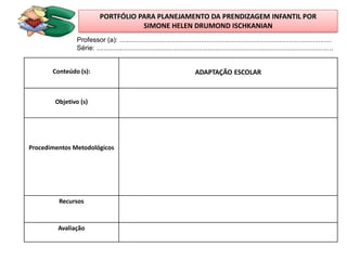 PORTFÓLIO PARA PLANEJAMENTO DA PRENDIZAGEM INFANTIL POR
                                     SIMONE HELEN DRUMOND ISCHKANIAN
               Professor (a): ..................................................................................................................
               Série: ...............................................................................................................................


       Conteúdo (s):                                                        ADAPTAÇÃO ESCOLAR



        Objetivo (s)




Procedimentos Metodológicos




         Recursos


         Avaliação
 