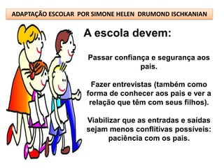 ADAPTAÇÃO ESCOLAR POR SIMONE HELEN DRUMOND ISCHKANIAN

                   A escola devem:

                    Passar confiança e segurança aos
                                  pais.

                      Fazer entrevistas (também como
                    forma de conhecer aos pais e ver a
                     relação que têm com seus filhos).

                    Viabilizar que as entradas e saídas
                    sejam menos conflitivas possíveis:
                           paciência com os pais.
 