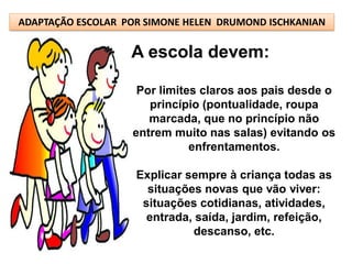 ADAPTAÇÃO ESCOLAR POR SIMONE HELEN DRUMOND ISCHKANIAN

                   A escola devem:

                    Por limites claros aos pais desde o
                      princípio (pontualidade, roupa
                      marcada, que no princípio não
                   entrem muito nas salas) evitando os
                              enfrentamentos.

                    Explicar sempre à criança todas as
                      situações novas que vão viver:
                     situações cotidianas, atividades,
                      entrada, saída, jardim, refeição,
                              descanso, etc.
 