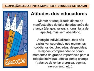 ADAPTAÇÃO ESCOLAR POR SIMONE HELEN DRUMOND ISCHKANIAN

                Atitudes dos educadores
                      Manter a tranquilidade diante de
                  manifestações de falta de adaptação da
                  criança (dengos, raivas, choros, falta de
                       apetite), mas sem abandono.

                     Atenção individualizada, mas não
                   exclusiva, sobretudo nos momentos
                  cotidianos de: chegadas, despedidas,
                     refeições; compreendendo como
                 momentos de grande importância para a
                 relação individual-afetiva com a criança
                   (tratando de evitar a pressa, agonia,
                             nervosismo, etc.).
 