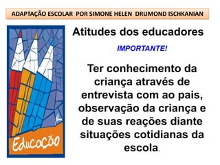 ADAPTAÇÃO ESCOLAR POR SIMONE HELEN DRUMOND ISCHKANIAN

                Atitudes dos educadores
                             IMPORTANTE!

                    Ter conhecimento da
                     criança através de
                  entrevista com ao pais,
                  observação da criança e
                   de suas reações diante
                  situações cotidianas da
                           escola.
 