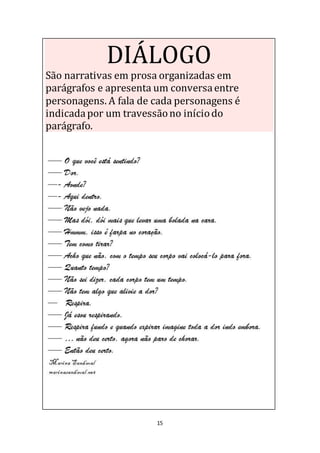 15
DIÁLOGO
São narrativas em prosa organizadas em
parágrafos e apresenta um conversaentre
personagens. A fala de cada personagens é
indicadapor um travessãono iníciodo
parágrafo.
 
