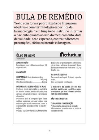 16
BULA DE REMÉDIO
Texto com forma padronizada de linguagem
objetiva e com terminologia específicada
farmacologia. Tem função de instruire informar
o paciente quanto ao uso do medicamento, data
de validade, ação esperada, contra indicações,
precauções, efeito colaterais e dosagem.
 
