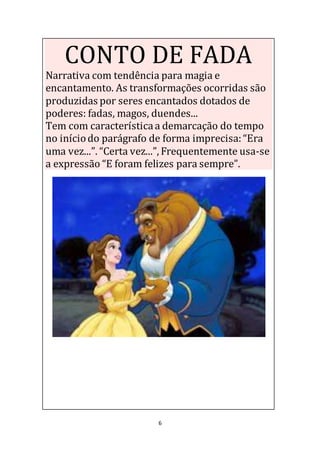 6
CONTO DE FADA
Narrativa com tendência para magia e
encantamento. As transformações ocorridas são
produzidas por seres encantados dotados de
poderes: fadas, magos, duendes...
Tem com característicaa demarcação do tempo
no iníciodo parágrafo de forma imprecisa:“Era
uma vez...”. “Certa vez...”, Frequentemente usa-se
a expressão “E foram felizes para sempre”.
 