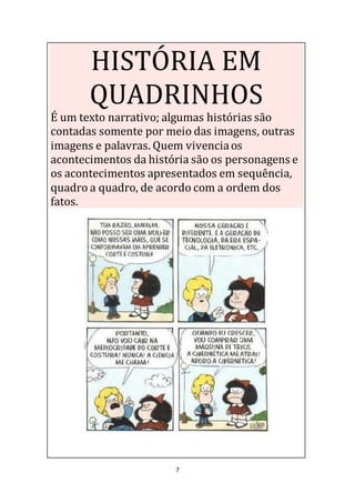 7
HISTÓRIA EM
QUADRINHOS
É um texto narrativo; algumas histórias são
contadas somente por meio das imagens, outras
imagens e palavras. Quem vivenciaos
acontecimentos da história são os personagens e
os acontecimentos apresentados em sequência,
quadro a quadro, de acordo com a ordem dos
fatos.
 