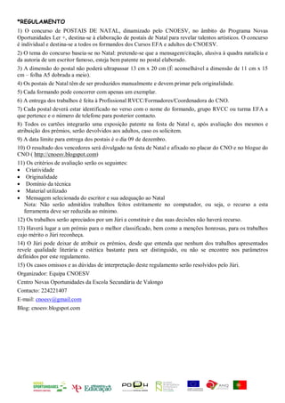 *REGULAMENTO
1) O concurso de POSTAIS DE NATAL, dinamizado pelo CNOESV, no âmbito do Programa Novas
Oportunidades Ler +, destina‐se à elaboração de postais de Natal para revelar talentos artísticos. O concurso
é individual e destina-se a todos os formandos dos Cursos EFA e adultos do CNOESV.
2) O tema do concurso baseia‐se no Natal: pretende-se que a mensagem/citação, alusiva à quadra natalícia e
da autoria de um escritor famoso, esteja bem patente no postal elaborado.
3) A dimensão do postal não poderá ultrapassar 13 cm x 20 cm (É aconselhável a dimensão de 11 cm x 15
cm – folha A5 dobrada a meio).
4) Os postais de Natal têm de ser produzidos manualmente e devem primar pela originalidade.
5) Cada formando pode concorrer com apenas um exemplar.
6) A entrega dos trabalhos é feita à Profissional RVCC/Formadores/Coordenadora do CNO.
7) Cada postal deverá estar identificado no verso com o nome do formando, grupo RVCC ou turma EFA a
que pertence e o número de telefone para posterior contacto.
8) Todos os cartões integrarão uma exposição patente na festa de Natal e, após avaliação dos mesmos e
atribuição dos prémios, serão devolvidos aos adultos, caso os solicitem.
9) A data limite para entrega dos postais é o dia 09 de dezembro.
10) O resultado dos vencedores será divulgado na festa de Natal e afixado no placar do CNO e no blogue do
CNO ( http://cnoesv.blogspot.com)
11) Os critérios de avaliação serão os seguintes:
 Criatividade
 Originalidade
 Domínio da técnica
 Material utilizado
 Mensagem selecionada do escritor e sua adequação ao Natal
   Nota: Não serão admitidos trabalhos feitos estritamente no computador, ou seja, o recurso a esta
   ferramenta deve ser reduzida ao mínimo.
12) Os trabalhos serão apreciados por um Júri a constituir e das suas decisões não haverá recurso.
13) Haverá lugar a um prémio para o melhor classificado, bem como a menções honrosas, para os trabalhos
cujo mérito o Júri reconheça.
14) O Júri pode deixar de atribuir os prémios, desde que entenda que nenhum dos trabalhos apresentados
revele qualidade literária e estética bastante para ser distinguido, ou não se encontre nos parâmetros
definidos por este regulamento.
15) Os casos omissos e as dúvidas de interpretação deste regulamento serão resolvidos pelo Júri.
Organizador: Equipa CNOESV
Centro Novas Oportunidades da Escola Secundária de Valongo
Contacto: 224221407
E‐mail: cnoesv@gmail.com
Blog: cnoesv.blogspot.com
 