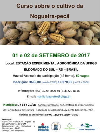 Curso sobre o cultivo da
Nogueira-pecã
Realização:
Núcleo de Fruticultura Irrigada do
Colégio Politécnico da UFSM.
Departamento de Horticultura e
Silvicultura da UFRGS
Embrapa Clima Temperado
01 e 02 de SETEMBRO de 2017
Local: ESTAÇÃO EXPERIMENTAL AGRONÔMICA DA UFRGS
ELDORADO DO SUL – RS – BRASIL
Haverá Atestado de participação (12 horas). 50 vagas
Inscrição: R$60,00 (até dia 22/08) e R$70,00 (de 23 a 29/08)
Inscrições: De 14 a 29/08 - Somente presencial na Secretaria do Departamento
de Horticultura e Silvicultura – Faculdade de Agronomia. Av. Bento Gonçalves, 7712.
Horários de atendimento: 9:00 -11:00 ou 13:30 – 16:00
Informações : (51) 3220-6020 ou (51)3220-8118
E-mail: marilia.lazarotto@ufrgs.br
 