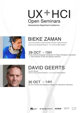 + 
UX HCI Open Seminars 
BIEKE ZAMAN Tenure track professor in Human-Computer Interaction / Digital Humanities. 
Centre for User Experience Research — K.U. Leuven & iMinds, Belgium 
› 15H 
29 OCT From Human-Computer Interaction to Player-Computer interaction. 
— The evolution of HCI and games research. 
DAVID GEERTS Research Manager 
Centre for User Experience Research — K.U. Leuven & iMinds, Belgium 
cetac.media 
Geosciences Department Auditorium 
› 14H 
30 OCT 
Current Trends and Interaction Design for Interactive Television. 
