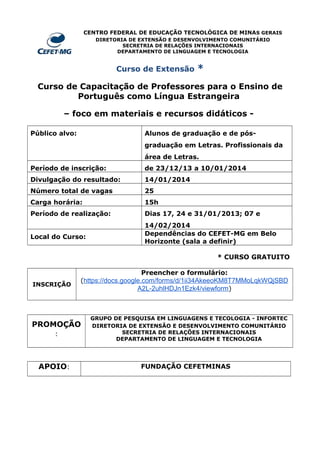 CENTRO FEDERAL DE EDUCAÇÃO TECNOLÓGICA DE MINAS GERAIS
DIRETORIA DE EXTENSÃO E DESENVOLVIMENTO COMUNITÁRIO
SECRETRIA DE RELAÇÕES INTERNACIONAIS
DEPARTAMENTO DE LINGUAGEM E TECNOLOGIA

Curso de Extensão

*

Curso de Capacitação de Professores para o Ensino de
Português como Língua Estrangeira
– foco em materiais e recursos didáticos Público alvo:

Alunos de graduação e de pósgraduação em Letras. Profissionais da
área de Letras.

Período de inscrição:

de 23/12/13 a 10/01/2014

Divulgação do resultado:

14/01/2014

Número total de vagas

25

Carga horária:

15h

Período de realização:

Dias 17, 24 e 31/01/2013; 07 e

Local do Curso:

14/02/2014
Dependências do CEFET-MG em Belo
Horizonte (sala a definir)
* CURSO GRATUITO

INSCRIÇÃO

Preencher o formulário:
(https://docs.google.com/forms/d/1ii34AkeeoKM8T7MMoLqkWQjSBD
A2L-2uhlHDJn1Ezk4/viewform)

PROMOÇÃO
:

APOIO:

GRUPO DE PESQUISA EM LINGUAGENS E TECOLOGIA - INFORTEC
DIRETORIA DE EXTENSÃO E DESENVOLVIMENTO COMUNITÁRIO
SECRETRIA DE RELAÇÕES INTERNACIONAIS
DEPARTAMENTO DE LINGUAGEM E TECNOLOGIA

FUNDAÇÃO CEFETMINAS

 