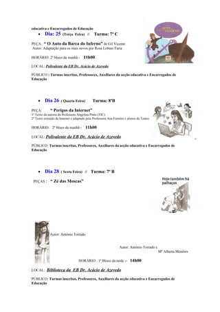 educativa e Encarregados de Educação
    •    Dia: 25       (Terça Feira) //       Turma: 7º C

PEÇA: “ O Auto da Barca do Inferno” de Gil Vicente
Autor: Adaptação para os mais novos por Rosa Lobato Faria

HORÁRIO: 2º bloco da manhã -          11h00
LOCAL: Polivalente da EB Dr. Acácio de Azevedo

PÚBLICO : Turmas inscritas, Professores, Auxiliares da acção educativa e Encarregados de
Educação




    •    Dia 26      ( Quarta Feira)         Turma: 8ºB

PEÇA:         “ Perigos da Internet”
1º Texto da autoria da Professora Angelina Pinto (TIC)
2º Texto extraído da Internet e adaptado pela Professora Ana Ferreira e alunos de Teatro

HORÁRIO: 2º bloco da manhã -            11h00

LOCAL: Polivalente da EB Dr. Acácio de Azevedo

PÚBLICO: Turmas inscritas, Professores, Auxiliares da acção educativa e Encarregados de
Educação




    •    Dia 28      ( Sexta Feira) //      Turma: 7º B

 PEÇAS : “ Zé das Moscas”




             Autor: António Torrado


                                                                 Autor: António Torrado e
                                                                                            Mª Alberta Menéres

                                   HORÁRIO : 1º Bloco da tarde -- 14h00

LOCAL: Biblioteca da EB Dr. Acácio de Azevedo

PÚBLICO: Turmas inscritas, Professores, Auxiliares da acção educativa e Encarregados de
Educação
 