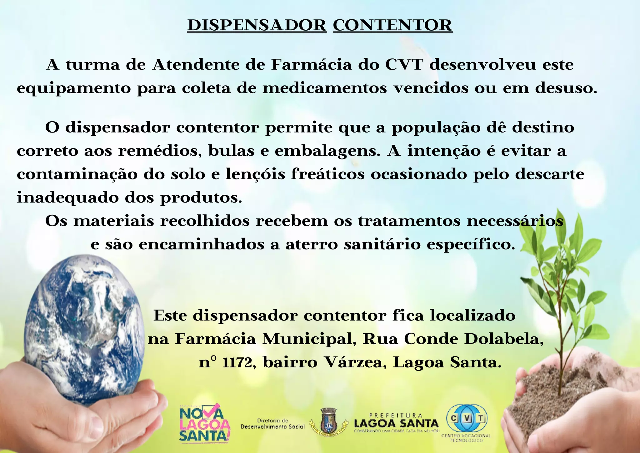 DISPENSADOR CONTENTOR
A turma de Atendente de Farmácia do CVT desenvolveu este
equipamento para coleta de medicamentos vencidos ou em desuso.
O dispensador contentor permite que a população dê destino
correto aos remédios, bulas e embalagens. A intenção é evitar a
contaminação do solo e lençóis freáticos ocasionado pelo descarte
inadequado dos produtos.
Os materiais recolhidos recebem os tratamentos necessários
e são encaminhados a aterro sanitário específico.
Este dispensador contentor fica localizado
na Farmácia Municipal, Rua Conde Dolabela,
nº 1172, bairro Várzea, Lagoa Santa.