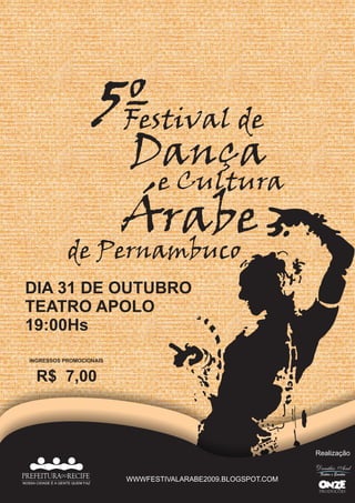 5º de
                                   Festival
                                   Dança
                                         e Cultura
                                   Árabe
                    de Pernambuco
 DIA 31 DE OUTUBRO
 TEATRO APOLO
 19:00Hs
   INGRESSOS PROMOCIONAIS


      R$ 7,00



                                                                       Realização


PREFEITURADORECIFE                 WWWFESTIVALARABE2009.BLOGSPOT.COM
NOSSA CIDADE É A GENTE QUEM FAZ
 