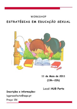 WORKSHOP

ESTRATÉGIAS EM EDUCAÇÃO SEXUAL




                            11 de Maio de 2011
                                (19h—22h)


                             Local: HUB Porto
Inscrições e informações:
lugaraoafecto@sapo.pt
Preço: 15€
 