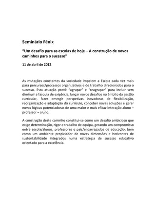 Seminário Fénix
“Um desafio para as escolas de hoje – A construção de novos
caminhos para o sucesso”
11 de abril de 2012



As mutações constantes da sociedade impelem a Escola cada vez mais
para percursos/processos organizativos e de trabalho direcionados para o
sucesso. Esta atuação prevê “agrupar” e “reagrupar” para incluir sem
diminuir a fasquia de exigência, lançar novos desafios no âmbito da gestão
curricular, fazer emergir perspetivas inovadoras de flexibilização,
reorganização e adaptação do currículo, conceber novas soluções e gerar
novas lógicas potenciadoras de uma maior e mais eficaz interação aluno –
professor – aluno.

A construção deste caminho constitui-se como um desafio ambicioso que
exige determinação, rigor e trabalho de equipa, gerando um compromisso
entre escola/alunos, professores e pais/encarregados de educação, bem
como um ambiente propiciador de novas dimensões e horizontes de
sustentabilidade integrados numa estratégia de sucesso educativo
orientado para a excelência.
 