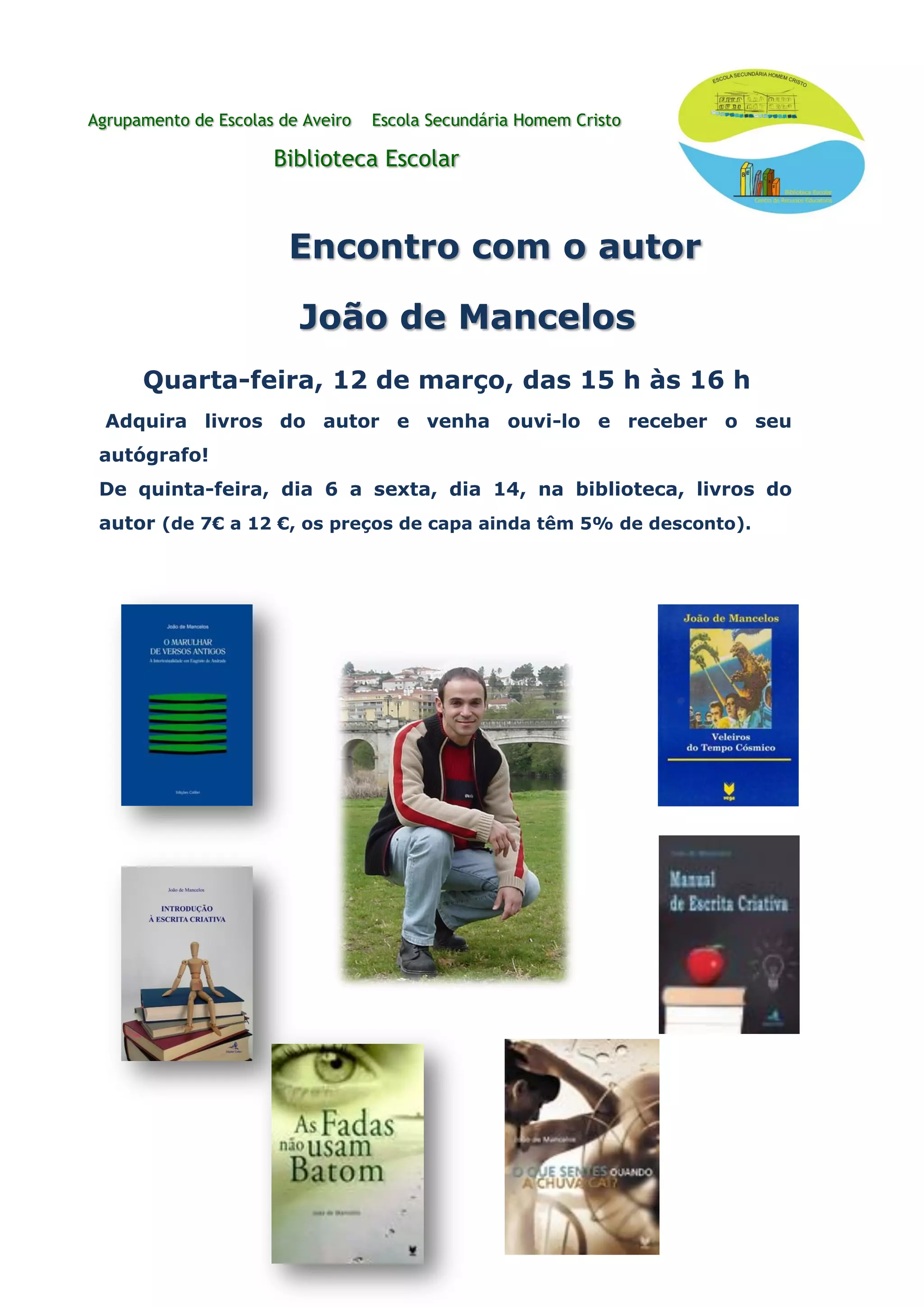 Agrupamento de Escolas de Aveiro Escola Secundária Homem Cristo
Biblioteca Escolar
Encontro com o autor
João de Mancelos
Quarta-feira, 12 de março, das 15 h às 16 h
Adquira livros do autor e venha ouvi-lo e receber o seu
autógrafo!
De quinta-feira, dia 6 a sexta, dia 14, na biblioteca, livros do
autor (de 7€ a 12 €, os preços de capa ainda têm 5% de desconto).