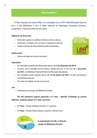 REGULAMENTO



   O Plano Nacional de Leitura (PNL), em articulação com a RTP, DGLB/Direcção-Geral do
Livro e das Bibliotecas e com a Rede Nacional de Bibliotecas Escolares, promove,
anualmente, o Concurso Nacional de Leitura.


Objetivos do Concurso

   ▪       Estimular o gosto e a prática da leitura entre os alunos.
   ▪       Incentivar o contacto com os livros e respectivos autores.
   ▪       Avaliar a leitura de obras literárias pelos estudantes.


Público-alvo
   ▪       Alunos de todas as turmas da escola.


Calendário
   ▪       As inscrições poderão ser efectuadas até ao dia 3 de dezembro de 2012.
   ▪       A prova, com a duração de 90 minutos, realizar-se-á às 15:10 h do dia 4 de janeiro
           de 2013, na Biblioteca Escolar/Centro de Recursos Educativos.
   ▪       Os resultados serão afixados até ao dia 14 de janeiro de 2013, no átrio da Escola e
           na Biblioteca Escolar.
   ▪       Em caso de empate, far-se-á prova oral.


Júri
   ▪       Professores da equipa da Biblioteca Escolar.


           Os três primeiros lugares passarão à 2.ª fase – distrital. Prestadas as provas
distritais, poderão passar à 3.ª fase, nacional.


       ▪   2.ª Fase – Provas distritais durante o 2.º período.

       ▪   3.ª Fase – Provas finais (Lisboa): durante o mês de maio.




                                      A organização do CNL na Escola,
                                      equipa da Biblioteca Escolar.
 