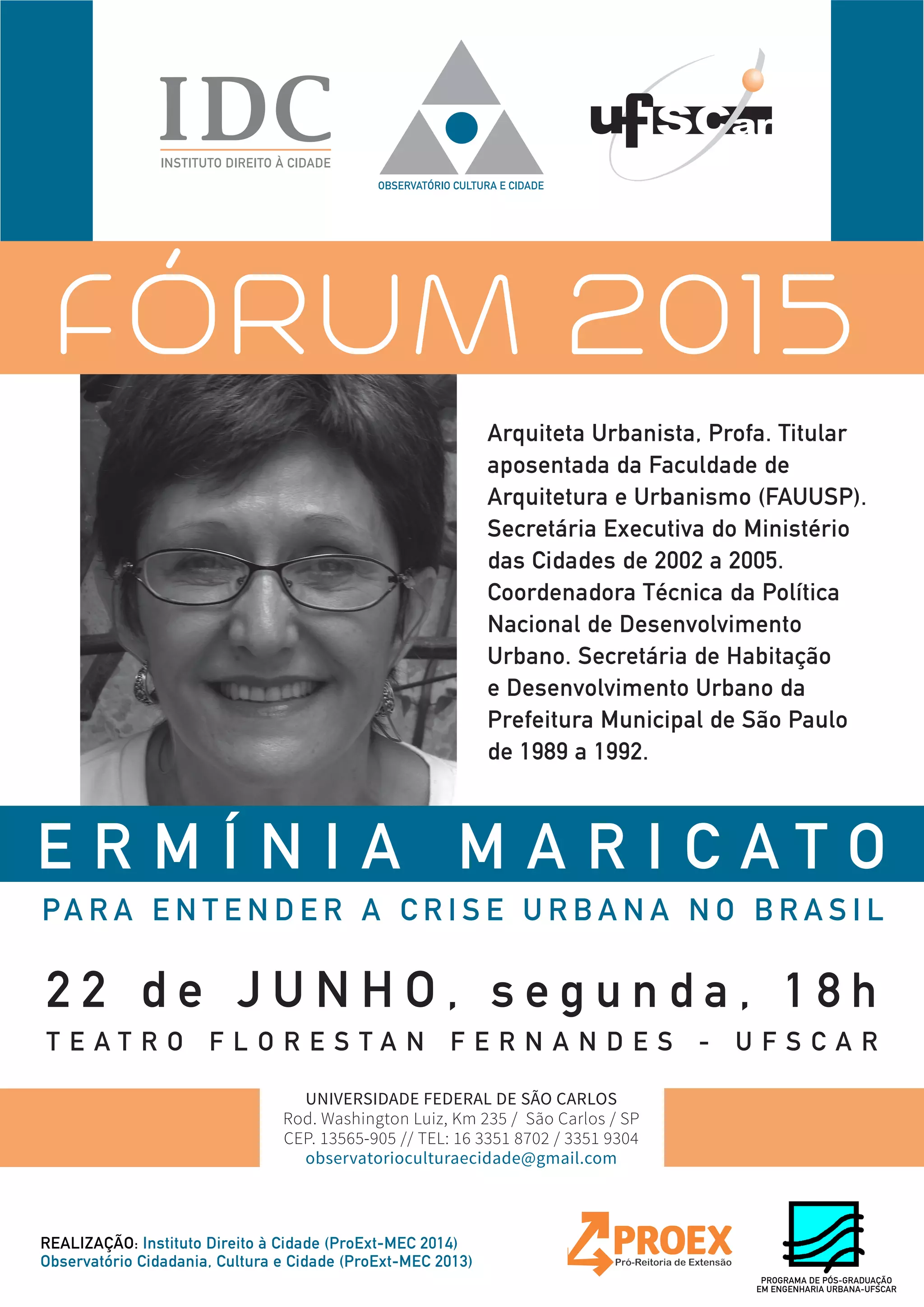 E R M Í N I A M A R I C A T O
PA R A E N T E N D E R A C R I S E U R B A N A N O B R A S I L
FÓRUM 2015
2 2 d e J U N H O , s e g u n d a , 1 8 h
T E A T R O F L O R E S T A N F E R N A N D E S - U F S C A R
Arquiteta Urbanista, Profa. Titular
aposentada da Faculdade de
Arquitetura e Urbanismo (FAUUSP).
Secretária Executiva do Ministério
das Cidades de 2002 a 2005.
Coordenadora Técnica da Política
Nacional de Desenvolvimento
Urbano. Secretária de Habitação
e Desenvolvimento Urbano da
Prefeitura Municipal de São Paulo
de 1989 a 1992.
REALIZAÇÃO: Instituto Direito à Cidade (ProExt-MEC 2014)
Observatório Cidadania, Cultura e Cidade (ProExt-MEC 2013)
UNIVERSIDADE FEDERAL DE SÃO CARLOS
Rod. Washington Luiz, Km 235 / São Carlos / SP
CEP. 13565-905 // TEL: 16 3351 8702 / 3351 9304
observatorioculturaecidade@gmail.com
PROGRAMA DE PÓS-GRADUAÇÃO
EM ENGENHARIA URBANA-UFSCAR