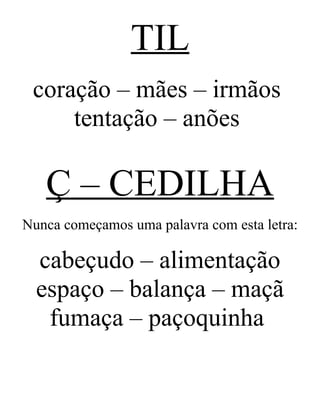 TIL
coração – mães – irmãos
tentação – anões
Ç – CEDILHA
Nunca começamos uma palavra com esta letra:
cabeçudo – alimentação
espaço – balança – maçã
fumaça – paçoquinha
 