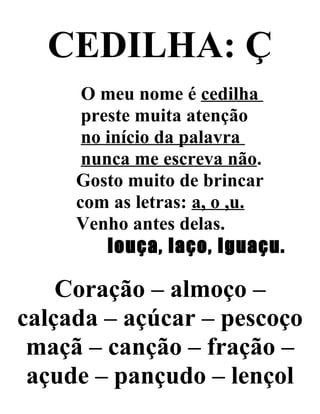 CEDILHA: Ç
O meu nome é cedilha
preste muita atenção
no início da palavra
nunca me escreva não.
Gosto muito de brincar
com as letras: a, o ,u.
Venho antes delas.
louça, laço, Iguaçu.
Coração – almoço –
calçada – açúcar – pescoço
maçã – canção – fração –
açude – pançudo – lençol
 