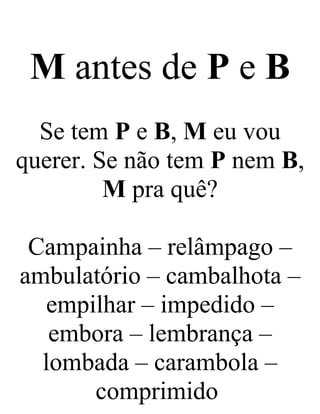 M antes de P e B
Se tem P e B, M eu vou
querer. Se não tem P nem B,
M pra quê?
Campainha – relâmpago –
ambulatório – cambalhota –
empilhar – impedido –
embora – lembrança –
lombada – carambola –
comprimido
 