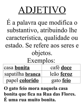 ADJETIVO
É a palavra que modifica o
substantivo, atribuindo lhe
característica, qualidade ou
estado. Se refere aos seres e
objetos.
Exemplos:
casa bonita café doce
sapatilha branca leão feroz
papel colorido gato feio
O gato feio mora naquela casa
bonita que fica na Rua das Flores.
É uma rua muito bonita.
 