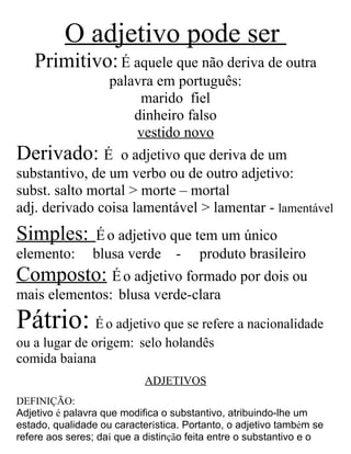 O adjetivo pode ser
Primitivo:É aquele que não deriva de outra
palavra em português:
marido fiel
dinheiro falso
vestido novo
Derivado: É o adjetivo que deriva de um
substantivo, de um verbo ou de outro adjetivo:
subst. salto mortal > morte – mortal
adj. derivado coisa lamentável > lamentar - lamentável
Simples: Éo adjetivo que tem um único
elemento: blusa verde - produto brasileiro
Composto: Éo adjetivo formado por dois ou
mais elementos: blusa verde-clara
Pátrio: É o adjetivo que se refere a nacionalidade
ou a lugar de origem: selo holandês
comida baiana
ADJETIVOS
DEFINIÇÃO:
Adjetivo é palavra que modifica o substantivo, atribuindo-lhe um
estado, qualidade ou característica. Portanto, o adjetivo também se
refere aos seres; daí que a distinção feita entre o substantivo e o
 