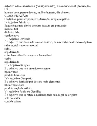 adjetivo não é semântica (de significado), e sim funcional (de função).
Ex.:
homem bom, pessoa doente, mulher honesta, dia chuvoso
CLASSIFICAÇÃO:
O adjetivo pode ser primitivo, derivado, simples e pátrio.
I - Adjetivo Primitivo
Éaquele que não deriva de outra palavra em português:
marido fiel
dinheiro falso
vestido novo
II - Adjetivo Derivado
É o adjetivo que deriva de um substantivo, de um verbo ou de outro adjetivo:
salto mortal > morte - mortal
subst.
adj. derivado
coisa lamentável > lamentar - lamentável
verbo
adj. derivado
III - Adjetivo Simples
É o adjetivo que tem umúnico elemento:
blusa verde
produto brasileiro
IV - Adjetivo Composto
É o adjetivo formado por dois ou mais elementos:
blusa verde-clara
produto anglo-brasileiro
V - Adjetivo Pátrio ou Gentílico
É o adjetivo que se refere a nacionalidade ou a lugar de origem:
selo holandês
comida baiana
 