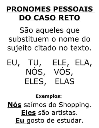 PRONOMES PESSOAIS
DO CASO RETO
São aqueles que
substituem o nome do
sujeito citado no texto.
EU, TU, ELE, ELA,
NÓS, VÓS,
ELES, ELAS
Exemplos:
Nós saímos do Shopping.
Eles são artistas.
Eu gosto de estudar.
 