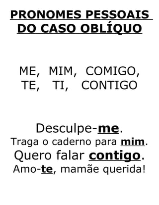 PRONOMES PESSOAIS
DO CASO OBLÍQUO
ME, MIM, COMIGO,
TE, TI, CONTIGO
Desculpe-me.
Traga o caderno para mim.
Quero falar contigo.
Amo-te, mamãe querida!
 