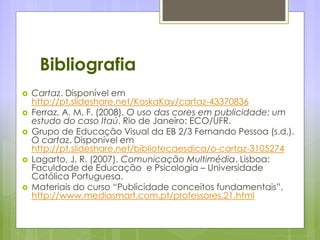 Bibliografia
 Cartaz. Disponível em
http://pt.slideshare.net/KoskaKay/cartaz-43370836
 Ferraz, A. M. F. (2008). O uso das cores em publicidade: um
estudo do caso Itaú. Rio de Janeiro: ECO/UFR.
 Grupo de Educação Visual da EB 2/3 Fernando Pessoa (s.d.).
O cartaz. Disponível em
http://pt.slideshare.net/bibliotecaesdica/o-cartaz-3105274
 Lagarto, J. R. (2007). Comunicação Multimédia. Lisboa:
Faculdade de Educação e Psicologia – Universidade
Católica Portuguesa.
 Materiais do curso “Publicidade conceitos fundamentais”,
http://www.mediasmart.com.pt/professores.21.html
 