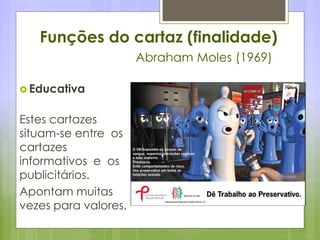 Funções do cartaz (finalidade)
Abraham Moles (1969)
 Educativa
Estes cartazes
situam-se entre os
cartazes
informativos e os
publicitários.
Apontam muitas
vezes para valores.
 