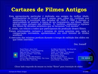 Cartazes de Filmes Antigos ,[object Object],[object Object],[object Object],[object Object],DI 2008 Clicar lado esquerdo do mouse ou teclar “Enter” para transição de slides Dm. Ivanoff Tara’s Theme – Percy Faith  An Affair to Remember – Nat King Cole  As Time Goes By – Louis Armstrong  Pillow Talk – Doris Day Night and Day – Frank Sinatra  Tender  is the Night – Tony Bennett Singing in the Rain – Gene Kelly  Moon River – Andy Williams Shane’s  Theme  James Bond’s Theme Moon Glow – The Mills Brothers  Al Di Là – Emilio Pericoli Love is a May Splendored Thing – The 4 Aces  The Pink Panther -  Henry Mancini  Que Sera, Sera – Doris Day  Lara’s Theme – Percy Faith 