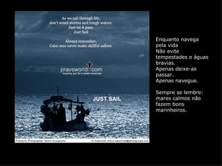 Enquanto navega
            pela vida
            Não evite
            tempestades e águas
            bravias.
            Apenas deixe-as
            passar.
            Apenas navegue.

            Sempre se lembre:
JUST SAIL   mares calmos não
            fazem bons
            marinheiros.
 