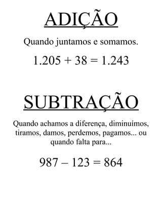 ADIÇÃO
Quando juntamos e somamos.
1.205 + 38 = 1.243
SUBTRAÇÃO
Quando achamos a diferença, diminuímos,
tiramos, damos, perdemos, pagamos... ou
quando falta para...
987 – 123 = 864
 