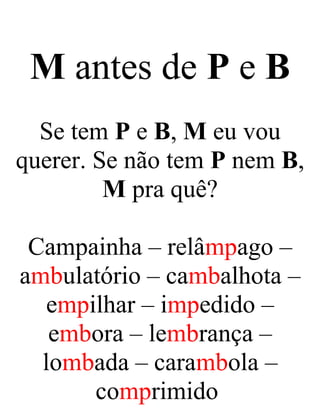 M antes de P e B
Se tem P e B, M eu vou
querer. Se não tem P nem B,
M pra quê?
Campainha – relâmpago –
ambulatório – cambalhota –
empilhar – impedido –
embora – lembrança –
lombada – carambola –
comprimido
 